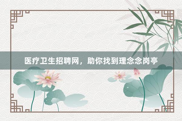 医疗卫生招聘网，助你找到理念念岗亭